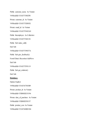 Public customer_name As Variant
'##ModelId=55AF57380290
Private customer_id As Variant
'##ModelId=55AF573E003E
Private email_id As Variant
'##ModelId=55AF57F403A9
Public theemployee As Collection
'##ModelId=55AF57540138
Public Sub make_call()
End Sub
'##ModelId=55AF5759037A
Public Sub give_feedback()
Form5.Data1.Recordset.AddNew
End Sub
'##ModelId=55AF575F0119
Public Sub get_solution()
End Sub
Database:
Option Explicit
'##ModelId=55AF567503B9
Private product_id As Variant
'##ModelId=55B88D2C0196
Private date_of_purchase As Variant
'##ModelId=55B88D350157
Public product_cost As Variant
'##ModelId=55AF568B01D4
 