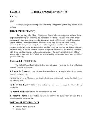 EX.NO.14 LIBRARY MANAGEMENT SYSTEM
DATE:
AIM
To analyze, design and develop code for Library Management System using Rational Rose
software
PROBLEM STATEMENT
The case study titled Library Management System is library management software for the
purpose of monitoring and controlling the transactions in a library. This case study on the library
management system gives us the complete information about the library and the daily transactions
done in a Library. We need to maintain the record of new s and retrieve the details of books
available in the library which mainly focuses on basic operations in a library like adding new
member, new books, and up new information, searching books and members and facility to borrow
and return books. It features a familiar and well thought-out, an attractive user interface, combined
with strong searching, insertion and reporting capabilities. The report generation facility of library
system helps to get a good idea of which are ths borrowed by the members, makes users possible to
generate hard copy.
OVERALL DESCRIPTION
The Online Course Reservation System is an integrated system that has four modules as
part of it. The four modules are,
1) Login for Student: Using this module student login to the system using his/her unique
username and password.
2) Search a book: The details are stored in book table in database by giving the details about
the selecting books
3) Form for Registration: In this module the new user can apply for his/her library
membership
4) Return Book:In this module the user can return the book.
5) Renewal Book: In this module the user can renewal the book before the due date is
exceed.otherwise paying the fine.
SOFTWARE REQUIRMENTS
 Microsoft Visual Basic 6.0
 Rational Rose
 