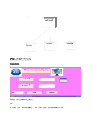 IMPLEMENTATION
Login form:
Private Sub Command1_Click()
Do
If Form1.Data1.Recordset.EOF Then Form1.Data1.Recordset.MoveFirst
library manage
ment system
borrower
librarian database
 