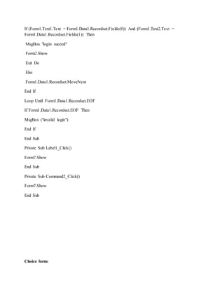 If (Form1.Text1.Text = Form1.Data1.Recordset.Fields(0)) And (Form1.Text2.Text =
Form1.Data1.Recordset.Fields(1)) Then
MsgBox "login suceed"
Form2.Show
Exit Do
Else
Form1.Data1.Recordset.MoveNext
End If
Loop Until Form1.Data1.Recordset.EOF
If Form1.Data1.Recordset.EOF Then
MsgBox ("invalid login")
End If
End Sub
Private Sub Label1_Click()
Form7.Show
End Sub
Private Sub Command2_Click()
Form7.Show
End Sub
Choice form:
 