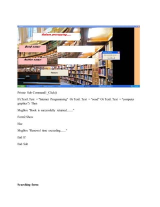 Private Sub Command1_Click()
If (Text1.Text = "Internet Programming" Or Text1.Text = "ooad" Or Text1.Text = "computer
graphics") Then
MsgBox "Book is successfully returned........"
Form2.Show
Else
MsgBox "Renewal time exceeding......."
End If
End Sub
Searching form:
 