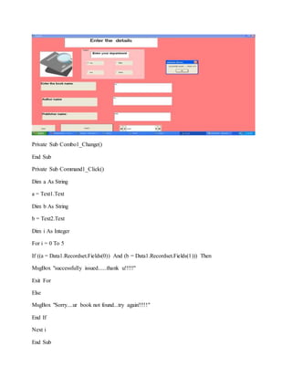 Private Sub Combo1_Change()
End Sub
Private Sub Command1_Click()
Dim a As String
a = Text1.Text
Dim b As String
b = Text2.Text
Dim i As Integer
For i = 0 To 5
If ((a = Data1.Recordset.Fields(0)) And (b = Data1.Recordset.Fields(1))) Then
MsgBox "successfully issued......thank u!!!!!"
Exit For
Else
MsgBox "Sorry....ur book not found...try again!!!!!"
End If
Next i
End Sub
 