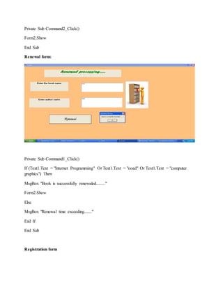 Private Sub Command2_Click()
Form2.Show
End Sub
Renewal form:
Private Sub Command1_Click()
If (Text1.Text = "Internet Programming" Or Text1.Text = "ooad" Or Text1.Text = "computer
graphics") Then
MsgBox "Book is successfully renewaled........"
Form2.Show
Else
MsgBox "Renewal time exceeding......."
End If
End Sub
Registration form
 