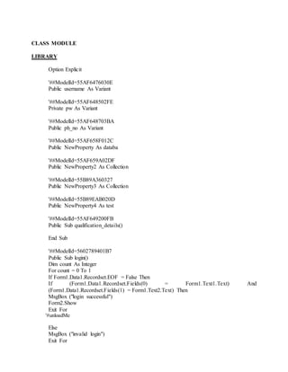 CLASS MODULE
LIBRARY
Option Explicit
'##ModelId=55AF6476030E
Public username As Variant
'##ModelId=55AF648502FE
Private pw As Variant
'##ModelId=55AF648703BA
Public ph_no As Variant
'##ModelId=55AF658F012C
Public NewProperty As databa
'##ModelId=55AF659A02DF
Public NewProperty2 As Collection
'##ModelId=55B89A360327
Public NewProperty3 As Collection
'##ModelId=55B89EAB020D
Public NewProperty4 As test
'##ModelId=55AF649200FB
Public Sub qualification_details()
End Sub
'##ModelId=5602789401B7
Public Sub login()
Dim count As Integer
For count = 0 To 1
If Form1.Data1.Recordset.EOF = False Then
If (Form1.Data1.Recordset.Fields(0) = Form1.Text1.Text) And
(Form1.Data1.Recordset.Fields(1) = Form1.Text2.Text) Then
MsgBox ("login successful")
Form2.Show
Exit For
'#unloadMe
Else
MsgBox ("invalid login")
Exit For
 