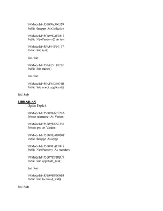'##ModelId=55B89A360329
Public theappp As Collection
'##ModelId=55B89EAE0317
Public NewProperty2 As test
'##ModelId=55AF64F50197
Public Sub test()
End Sub
'##ModelId=55AF651F02EF
Public Sub marks()
End Sub
'##ModelId=55AF6524039B
Public Sub select_applicant()
End Sub
LIBRARIAN
Option Explicit
'##ModelId=55B89E6C029A
Private username As Variant
'##ModelId=55B89E8A0336
Private pw As Variant
'##ModelId=55B89EAB020F
Public theappp As appp
'##ModelId=55B89EAE0319
Public NewProperty As recruiters
'##ModelId=55B89E9102C9
Public Sub apptitude_test()
End Sub
'##ModelId=55B89E9B00E4
Public Sub technical_test()
End Sub
 