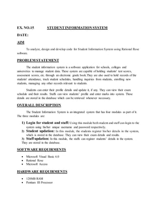 EX. NO.15 STUDENT INFORMATION SYSTEM
DATE:
AIM
To analyze, design and develop code for Student Information System using Rational Rose
software.
PROBLEM STATEMENT
The student information system is a software application for schools, colleges and
universities to manage student data. These system are capable of holding students' test scores,
assessment scores, etc. through an electronic grade book.They are also used to hold records of the
students' attendance, track student schedules, handling inquiries from students, enrolling new
students, managing any other records relevant to students.
Students can enter their profile details and update it, if any. They can view their exam
schedule and their results. Staffs can view students’ profile and enter marks into system. These
details are stored in the database which can be retrieved whenever necessary.
OVERALL DESCRIPTION
The Student Information System is an integrated system that has four modules as part of it.
The three modules are:
1) Login for student and staff: Using this module both student and staff can login to the
system using his/her unique username and password respectively.
2) Student updation: In this module, the students register his/her details in the system,
which is stored in the database. They can view their exam details and results.
3) Staff updation: In this module, the staffs can register students’ details in the system.
They are stored in the database.
SOFTWARE REQUIRMENTS
 Microsoft Visual Basic 6.0
 Rational Rose
 Microsoft Access
HARDWARE REQUIRMENTS
 128MB RAM
 Pentium III Processor
 