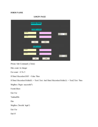 FORM NAME
LOGIN PAGE
Private Sub Command1_Click()
Dim count As Integer
For count = 0 To 5
If Data1.Recordset.EOF = False Then
If Data1.Recordset.Fields(0) = Text1.Text And Data1.Recordset.Fields(1) = Text2.Text Then
MsgBox ("login successful")
Form6.Show
Exit For
'#unloadMe
Else
MsgBox ("invalid login")
Exit For
End If
 