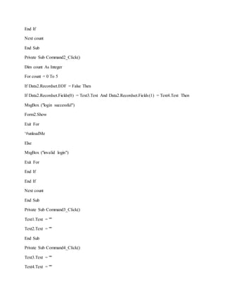 End If
Next count
End Sub
Private Sub Command2_Click()
Dim count As Integer
For count = 0 To 5
If Data2.Recordset.EOF = False Then
If Data2.Recordset.Fields(0) = Text3.Text And Data2.Recordset.Fields(1) = Text4.Text Then
MsgBox ("login successful")
Form2.Show
Exit For
‘#unloadMe
Else
MsgBox ("invalid login")
Exit For
End If
End If
Next count
End Sub
Private Sub Command3_Click()
Text1.Text = ""
Text2.Text = ""
End Sub
Private Sub Command4_Click()
Text3.Text = ""
Text4.Text = ""
 