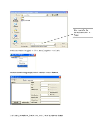 Database windowwill appearonscreen.Selectproperties->new table.
Clickon addfield andgive specificationforall the fieldsinthe table.
Afteraddingall the fields,clickonclose.ThenClickon“Buildtable”button
Give a name for the
database and save itin a
folder.
 