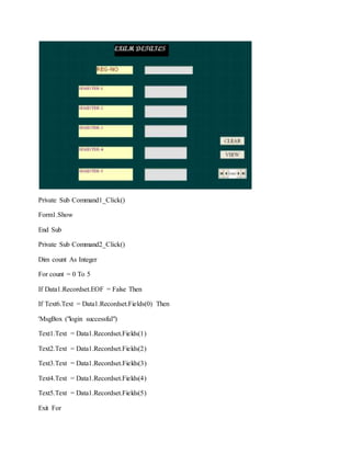 Private Sub Command1_Click()
Form1.Show
End Sub
Private Sub Command2_Click()
Dim count As Integer
For count = 0 To 5
If Data1.Recordset.EOF = False Then
If Text6.Text = Data1.Recordset.Fields(0) Then
'MsgBox ("login successful")
Text1.Text = Data1.Recordset.Fields(1)
Text2.Text = Data1.Recordset.Fields(2)
Text3.Text = Data1.Recordset.Fields(3)
Text4.Text = Data1.Recordset.Fields(4)
Text5.Text = Data1.Recordset.Fields(5)
Exit For
 