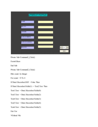 Private Sub Command1_Click()
Form4.Show
End Sub
Private Sub Command2_Click()
Dim count As Integer
For count = 0 To 4
If Data1.Recordset.EOF = False Then
If Data1.Recordset.Fields(1) = Text2.Text Then
Text1.Text = Data1.Recordset.Fields(0)
Text3.Text = Data1.Recordset.Fields(2)
Text4.Text = Data1.Recordset.Fields(3)
Text5.Text = Data1.Recordset.Fields(4)
Text6.Text = Data1.Recordset.Fields(5)
Exit For
'#Unload Me
 