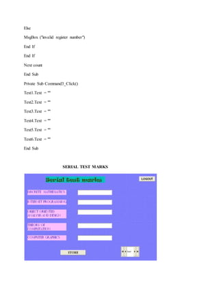 Else
MsgBox ("invalid register number")
End If
End If
Next count
End Sub
Private Sub Command3_Click()
Text1.Text = ""
Text2.Text = ""
Text3.Text = ""
Text4.Text = ""
Text5.Text = ""
Text6.Text = ""
End Sub
SERIAL TEST MARKS
 