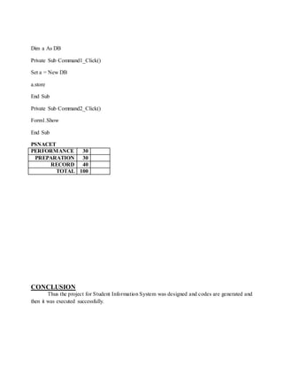Dim a As DB
Private Sub Command1_Click()
Set a = New DB
a.store
End Sub
Private Sub Command2_Click()
Form1.Show
End Sub
PSNACET
PERFORMANCE 30
PREPARATION 30
RECORD 40
TOTAL 100
CONCLUSION
Thus the project for Student Information System was designed and codes are generated and
then it was executed successfully.
 