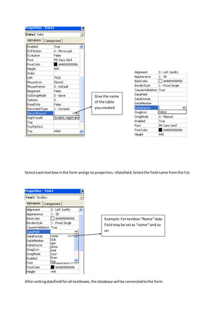 Selecteachtextbox inthe form andgo to properties->Datafield.Selectthe fieldname fromthe list.
Aftersettingdatafieldforall textboxes,the database will be connectedtothe form.
Give the name
of the table
youcreated
Example:Fortextbox “Name”data
fieldmaybe setas “name”and so
on
 
