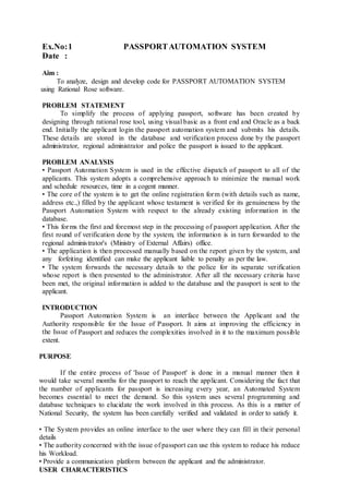 Ex.No:1 PASSPORTAUTOMATION SYSTEM
Date :
Aim :
To analyze, design and develop code for PASSPORT AUTOMATION SYSTEM
using Rational Rose software.
PROBLEM STATEMENT
To simplify the process of applying passport, software has been created by
designing through rational rose tool, using visual basic as a front end and Oracle as a back
end. Initially the applicant login the passport automation system and submits his details.
These details are stored in the database and verification process done by the passport
administrator, regional administrator and police the passport is issued to the applicant.
PROBLEM ANALYSIS
• Passport Automation System is used in the effective dispatch of passport to all of the
applicants. This system adopts a comprehensive approach to minimize the manual work
and schedule resources, time in a cogent manner.
• The core of the system is to get the online registration form (with details such as name,
address etc.,) filled by the applicant whose testament is verified for its genuineness by the
Passport Automation System with respect to the already existing information in the
database.
• This forms the first and foremost step in the processing of passport application. After the
first round of verification done by the system, the information is in turn forwarded to the
regional administrator's (Ministry of External Affairs) office.
• The application is then processed manually based on the report given by the system, and
any forfeiting identified can make the applicant liable to penalty as per the law.
• The system forwards the necessary details to the police for its separate verification
whose report is then presented to the administrator. After all the necessary criteria have
been met, the original information is added to the database and the passport is sent to the
applicant.
INTRODUCTION
Passport Automation System is an interface between the Applicant and the
Authority responsible for the Issue of Passport. It aims at improving the efficiency in
the Issue of Passport and reduces the complexities involved in it to the maximum possible
extent.
PURPOSE
If the entire process of 'Issue of Passport' is done in a manual manner then it
would take several months for the passport to reach the applicant. Considering the fact that
the number of applicants for passport is increasing every year, an Automated System
becomes essential to meet the demand. So this system uses several programming and
database techniques to elucidate the work involved in this process. As this is a matter of
National Security, the system has been carefully verified and validated in order to satisfy it.
• The System provides an online interface to the user where they can fill in their personal
details
• The authority concerned with the issue of passport can use this system to reduce his reduce
his Workload.
• Provide a communication platform between the applicant and the administrator.
USER CHARACTERISTICS
 