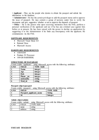 • Applicant - They are the people who desires to obtain the passport and submit the
information to the database.
• Administrator - He has the certain privileges to add the passport status and to approve
the issue of passport. He may contain a group of persons under him to verify the
documents and give suggestion whether or not to approve the dispatch of passport.
• Police - He is the person who upon receiving intimation from the PAS, perform a
personal verification of the applicant and see if he has any criminal case against him
before or at present. He has been vetoed with the power to decline an application by
suggesting it to the Administrator if he finds any discrepancy with the applicant. He
communicates via this PAS.
SOFTWARE REQUIRMENTS
 Microsoft Visual Basic 6.0
 Rational Rose
 Microsoft Access
HARDWARE REQUIRMENTS
 1GB RAM
 Pentium IV Processor
 100 GB HARDDISK
STRUCTURE OF DATABASE
Create a table <applicant> using Microsoft access with the following attributes:
S.NO FIELD TYPE SIZE
1 Name integer
2 Age integer
3 Dob integer
4 Phone _no integer
5 nationality string
6 Mail_id string
Passport object:passport
Create a table <passport> using Microsoft access with the following attributes:
S.NO FIELD TYPE SIZE
1 Passport_applicant_name String
2 Id Integer
Admin object:admin
Create a table <admin> using Microsoft access with the following attributes:
S.NO FIELD TYPE SIZE
1 name string
2 address string
USECASE DIAGRAM
 
