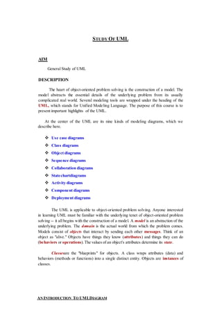 STUDY OF UML
AIM
General Study of UML
DESCRIPTION
The heart of object-oriented problem solving is the construction of a model. The
model abstracts the essential details of the underlying problem from its usually
complicated real world. Several modeling tools are wrapped under the heading of the
UML, which stands for Unified Modeling Language. The purpose of this course is to
present important highlights of the UML.
At the center of the UML are its nine kinds of modeling diagrams, which we
describe here.
 Use case diagrams
 Class diagrams
 Object diagrams
 Sequence diagrams
 Collaboration diagrams
 Statechartdiagrams
 Activity diagrams
 Component diagrams
 Deployment diagrams
The UML is applicable to object-oriented problem solving. Anyone interested
in learning UML must be familiar with the underlying tenet of object-oriented problem
solving -- it all begins with the construction of a model. A model is an abstraction of the
underlying problem. The domain is the actual world from which the problem comes.
Models consist of objects that interact by sending each other messages. Think of an
object as "alive." Objects have things they know (attributes) and things they can do
(behaviors or operations).The values of an object's attributes determine its state.
Classesare the "blueprints" for objects. A class wraps attributes (data) and
behaviors (methods or functions) into a single distinct entity. Objects are instances of
classes.
AN INTRODUCTION TO UMLDIAGRAM
 