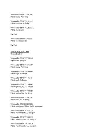 '##ModelId=55AC782603B9
Private name As String
'##ModelId=55AC783503A9
Private address As String
'##ModelId=55AC7CC500DA
Public Sub issue()
End Sub
'##ModelId=55BF01240222
Public Sub rejection()
End Sub
APPLICATION CLASS
Option Explicit
'##ModelId=55AC7CE00109
Implements passport
'##ModelId=55AC76E603B9
Private name As String
'##ModelId=55AC76EB00AB
Private age As Integer
'##ModelId=55AC77140271
Private dob As Integer
'##ModelId=55AC771A00AB
Private phone_no_ As Integer
'##ModelId=55AC7749005D
Private nationality As String
'##ModelId=55AC7776031C
Private mail_id As String
'##ModelId=55C8288E00CB
Private mpassportObject As New passport
'##ModelId=55AC7CFD0203
Public NewProperty As passport
'##ModelId=55AC7F0B032C
Public NewProperty2 As passport
'##ModelId=55AC82CF02CE
Public NewProperty3 As passport
 