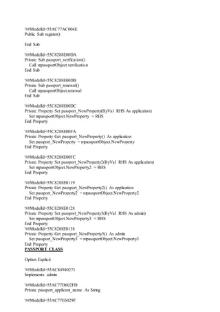 '##ModelId=55AC77AC004E
Public Sub register()
End Sub
'##ModelId=55C8288E00DA
Private Sub passport_verification()
Call mpassportObject.verification
End Sub
'##ModelId=55C8288E00DB
Private Sub passport_renewal()
Call mpassportObject.renewal
End Sub
'##ModelId=55C8288E00DC
Private Property Set passport_NewProperty(ByVal RHS As application)
Set mpassportObject.NewProperty = RHS
End Property
'##ModelId=55C8288E00FA
Private Property Get passport_NewProperty() As application
Set passport_NewProperty = mpassportObject.NewProperty
End Property
'##ModelId=55C8288E00FC
Private Property Set passport_NewProperty2(ByVal RHS As application)
Set mpassportObject.NewProperty2 = RHS
End Property
'##ModelId=55C8288E0119
Private Property Get passport_NewProperty2() As application
Set passport_NewProperty2 = mpassportObject.NewProperty2
End Property
'##ModelId=55C8288E0128
Private Property Set passport_NewProperty3(ByVal RHS As admin)
Set mpassportObject.NewProperty3 = RHS
End Property
'##ModelId=55C8288E0138
Private Property Get passport_NewProperty3() As admin
Set passport_NewProperty3 = mpassportObject.NewProperty3
End Property
PASSPORT CLASS
Option Explicit
'##ModelId=55AC84940271
Implements admin
'##ModelId=55AC77D602FD
Private passport_applicant_name As String
'##ModelId=55AC77E6029F
 