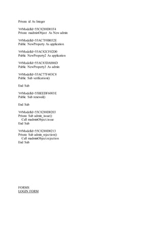 Private id As Integer
'##ModelId=55C8288D01F4
Private madminObject As New admin
'##ModelId=55AC7F0B032E
Public NewProperty As application
'##ModelId=55AC82CF02D0
Public NewProperty2 As application
'##ModelId=55AC83DA006D
Public NewProperty3 As admin
'##ModelId=55AC77F403C8
Public Sub verification()
End Sub
'##ModelId=55BEEDF6003E
Public Sub renewal()
End Sub
'##ModelId=55C8288D0203
Private Sub admin_issue()
Call madminObject.issue
End Sub
'##ModelId=55C8288D0213
Private Sub admin_rejection()
Call madminObject.rejection
End Sub
FORMS
LOGIN FORM
 