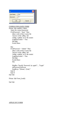 CODING FOR LOGIN FORM
Private Sub cmdOK_Click()
'check for correct password
If txtPassword = "pass" Then
'place code to here to pass the
'success to the calling sub
'setting a global var is the easiest
LoginSucceeded = True
Me.Hide
Form2.Show
Else
If txtPassword = "admin" Then
'place code to here to pass the
'success to the calling sub
'setting a global var is the easiest
LoginSucceeded = True
Me.Hide
Form4.Show
Else
MsgBox "Invalid Password, try again!", , "Login"
txtPassword.SetFocus
SendKeys "{Home}+{End}"
End If
End If
End Sub
Private Sub Form_Load()
End Sub
APPLICANT FORM
 
