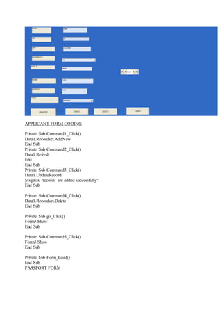 APPLICANT FORM CODING
Private Sub Command1_Click()
Data1.Recordset.AddNew
End Sub
Private Sub Command2_Click()
Data1.Refresh
End
End Sub
Private Sub Command3_Click()
Data1.UpdateRecord
MsgBox "records are added successfully"
End Sub
Private Sub Command4_Click()
Data1.Recordset.Delete
End Sub
Private Sub go_Click()
Form3.Show
End Sub
Private Sub Command5_Click()
Form3.Show
End Sub
Private Sub Form_Load()
End Sub
PASSPORT FORM
 