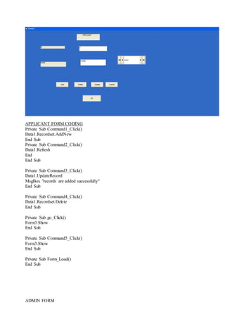 APPLICANT FORM CODING
Private Sub Command1_Click()
Data1.Recordset.AddNew
End Sub
Private Sub Command2_Click()
Data1.Refresh
End
End Sub
Private Sub Command3_Click()
Data1.UpdateRecord
MsgBox "records are added successfully"
End Sub
Private Sub Command4_Click()
Data1.Recordset.Delete
End Sub
Private Sub go_Click()
Form3.Show
End Sub
Private Sub Command5_Click()
Form3.Show
End Sub
Private Sub Form_Load()
End Sub
ADMIN FORM
 