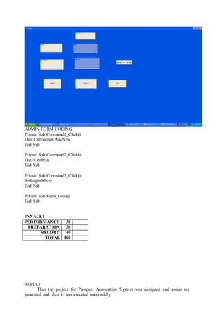 ADMIN FORM CODING
Private Sub Command1_Click()
Data1.Recordset.AddNew
End Sub
Private Sub Command2_Click()
Data1.Refresh
End Sub
Private Sub Command3_Click()
frmLogin.Show
End Sub
Private Sub Form_Load()
End Sub
PSNACET
PERFORMANCE 30
PREPARATION 30
RECORD 40
TOTAL 100
RESULT
Thus the project for Passport Automation System was designed and codes are
generated and then it was executed successfully.
 