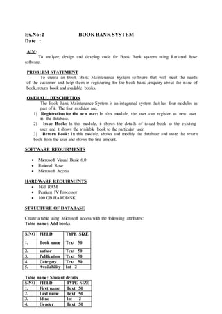 Ex.No:2 BOOK BANK SYSTEM
Date :
AIM:
To analyze, design and develop code for Book Bank system using Rational Rose
software.
PROBLEM STATEMENT
To create an Book Bank Maintenance System software that will meet the needs
of the customer and help them in registering for the book bank ,enquiry about the issue of
book, return book and available books.
OVERALL DESCRIPTION
The Book Bank Maintenance System is an integrated system that has four modules as
part of it. The four modules are,
1) Registration for the new user: In this module, the user can register as new user
in the database.
2) Issue Book: In this module, it shows the details of issued book to the existing
user and it shows the available book to the particular user.
3) Return Book: In this module, shows and modify the database and store the return
book from the user and shows the fine amount.
SOFTWARE REQUIRMENTS
 Microsoft Visual Basic 6.0
 Rational Rose
 Microsoft Access
HARDWARE REQUIRMENTS
 1GB RAM
 Pentium IV Processor
 100 GB HARDDISK
STRUCTURE OF DATABASE
Create a table using Microsoft access with the following attributes:
Table name: Add books
S.NO FIELD TYPE SIZE
1. Book name Text 50
2. author Text 50
3. Publication Text 50
4. Category Text 50
5. Availability Int 2
Table name: Student details
S.NO FIELD TYPE SIZE
1. First name Text 50
2. Last name Text 50
3. Id no Int 2
4. Gender Text 50
 
