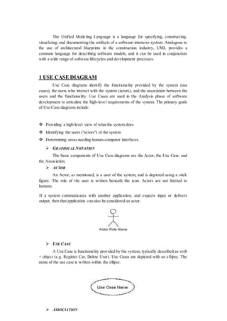 The Unified Modeling Language is a language for specifying, constructing,
visualizing, and documenting the artifacts of a software-intensive system. Analogous to
the use of architectural blueprints in the construction industry, UML provides a
common language for describing software models, and it can be used in conjunction
with a wide range of software lifecycles and development processes.
1 USE CASE DIAGRAM
Use Case diagrams identify the functionality provided by the system (use
cases), the users who interact with the system (actors), and the association between the
users and the functionality. Use Cases are used in the Analysis phase of software
development to articulate the high-level requirements of the system. The primary goals
of Use Case diagrams include:
 Providing a high-level view of what the system does
 Identifying the users ("actors") of the system
 Determining areas needing human-computer interfaces.
 GRAPHICAL NOTATION
The basic components of Use Case diagrams are the Actor, the Use Case, and
the Association.
 ACTOR
An Actor, as mentioned, is a user of the system, and is depicted using a stick
figure. The role of the user is written beneath the icon. Actors are not limited to
humans.
If a system communicates with another application, and expects input or delivers
output, then that application can also be considered an actor.
 USE CASE
A Use Case is functionality provided by the system, typically described as verb
+ object (e.g. Register Car, Delete User). Use Cases are depicted with an ellipse. The
name of the use case is written within the ellipse.
 ASSOCIATION
 