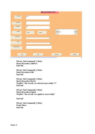 Private Sub Command1_Click()
Data1.Recordset.AddNew
End Sub
Private Sub Command2_Click()
Data1.Recordset.Edit
End Sub
Private Sub Command3_Click()
Data1.Recordset.Delete
MsgBox "the records are deleted successfully !!!"
End Sub
Private Sub Command4_Click()
Data1.Recordset.Update
MsgBox "the records are updated successfully"
End Sub
Private Sub Command5_Click()
Form1.Show
End Sub
Form 3:
 