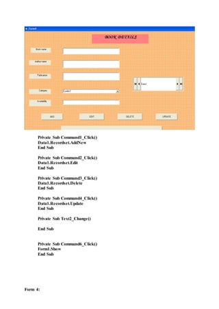 Private Sub Command1_Click()
Data1.Recordset.AddNew
End Sub
Private Sub Command2_Click()
Data1.Recordset.Edit
End Sub
Private Sub Command3_Click()
Data1.Recordset.Delete
End Sub
Private Sub Command4_Click()
Data1.Recordset.Update
End Sub
Private Sub Text2_Change()
End Sub
Private Sub Command6_Click()
Form1.Show
End Sub
Form 4:
 