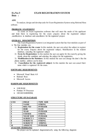 Ex.No:3 EXAM REGISTRATION SYSTEM
Date :
AIM
To analyze, design and develop code for Exam Registration System using Rational Rose
software.
PROBLEM STATEMENT
To create an Exam registration software that will meet the needs of the applicant
and help them in registering for the exam ,enquiry about the registered subject
,modification in database and cancellation for the registered project.
OVERALL DESCRIPTION
The Exam Registration System is an integrated system that has four modules as part of
it. The four modules are,
1) Registration for the exam: In this module, the user can select the subject to register
for the exam, Enquiry about the registered subject, Modification in the student
database, canceling the registered subject
2) Form for Registration: In this module the user can apply for the exam by giving the
details about the candidate and selecting the subject for the registration.
3) Modification in the Database: In this module the user can change the data’s like the
phone number, address can be done.
4) Cancellation for the registered subject: In this module the user can cancel their
name which is registered for the exam.
SOFTWARE REQUIRMENTS
 Microsoft Visual Basic 6.0
 Rational Rose
 Microsoft Access
HARDWARE REQUIRMENTS
 1GB RAM
 Pentium IV Processor
 100 GB HARDDISK
STRUCTURE OF DATABASE
S.NO FIELD TYPE SIZE
1 NAME STRING
2 REG NO INTEGER
3 DOB DATE
4 YEAR INTEGER
5 COURSE STRING
6 NO OF SUB INTEGER
7 SUBJECT 1 STRING
8 SUBJECT2 STRING
9 SUBJECT3 STRING
10 AMOUNT INTEGER
ANALYSIS MODELING
The project can be explained diagrammatically using the following diagrams:
 