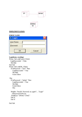 IMPLEMENTATION
FORM NAME
Loginform---(coding)
Private Sub cmdCancel_Click()
LoginSucceeded = False
Me.Hide
End Sub
Private Sub cmdOK_Click()
If txtPassword = "user" Then
LoginSucceeded = True
Me.Hide
Form1.Show
Else
If txtPassword = "admin" Then
LoginSucceeded = True
Me.Hide
Form2.Show
Else
MsgBox "Invalid Password, try again!", , "Login"
txtPassword.SetFocus
SendKeys "{Home}+{End}"
End If
End If
End Sub
pc
databa
se
server
 