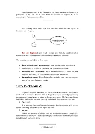 Associations are used to link Actors with Use Cases, and indicate that an Actor
participates in the Use Case in some form. Associations are depicted by a line
connecting the Actor and the Use Case.
The following image shows how these three basic elements work together to
form a use case diagram.
Use case diagramsdescribe what a system does from the standpoint of an
external observer. The emphasis is on what a system does rather than how.
Use case diagrams are helpful in three areas.
• Determining features (requirements).New use cases often generate new
• requirements as the system is analyzed and the design takes shape.
• Communicating with clients. Their notational simplicity makes use case
diagrams a good way for developers to communicate with clients.
• Generating test cases. The collection of scenarios for a use case may suggest a
suite of test cases for those scenarios.
2 SEQUENCE DIAGRAM
Sequence diagrams document the interactions between classes to achieve a
result, such as a use case. Because UML is designed for object-oriented programming,
these communications between classes are known as messages. The Sequence diagram
lists objects horizontally, and time vertically, and models these messages over time.
 NOTATION
In a Sequence diagram, classes and actors are listed as columns, with vertical
lifelines indicating the lifetime of the object over time.
 OBJECT
Objects are instances of classes, and are arranged horizontally. The pictorial
representation for an Object is a class (a rectangle) with the name prefixed by the object
name (optional) and a semi-colon.
 