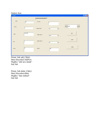 Student form
Private Sub add_Click()
Data1.Recordset.AddNew
MsgBox "add new details"
End Sub
Private Sub delete_Click()
Data1.Recordset.delete
MsgBox "data deleted"
End Sub
 