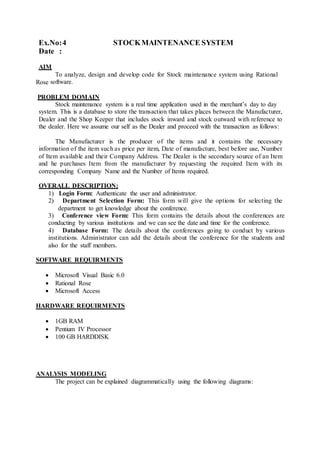 Ex.No:4 STOCKMAINTENANCE SYSTEM
Date :
AIM
To analyze, design and develop code for Stock maintenance system using Rational
Rose software.
PROBLEM DOMAIN
Stock maintenance system is a real time application used in the merchant’s day to day
system. This is a database to store the transaction that takes places between the Manufacturer,
Dealer and the Shop Keeper that includes stock inward and stock outward with reference to
the dealer. Here we assume our self as the Dealer and proceed with the transaction as follows:
The Manufacturer is the producer of the items and it contains the necessary
information of the item such as price per item, Date of manufacture, best before use, Number
of Item available and their Company Address. The Dealer is the secondary source of an Item
and he purchases Item from the manufacturer by requesting the required Item with its
corresponding Company Name and the Number of Items required.
OVERALL DESCRIPTION:
1) Login Form: Authenticate the user and administrator.
2) Department Selection Form: This form will give the options for selecting the
department to get knowledge about the conference.
3) Conference view Form: This form contains the details about the conferences are
conducting by various institutions and we can see the date and time for the conference.
4) Database Form: The details about the conferences going to conduct by various
institutions. Administrator can add the details about the conference for the students and
also for the staff members.
SOFTWARE REQUIRMENTS
 Microsoft Visual Basic 6.0
 Rational Rose
 Microsoft Access
HARDWARE REQUIRMENTS
 1GB RAM
 Pentium IV Processor
 100 GB HARDDISK
ANALYSIS MODELING
The project can be explained diagrammatically using the following diagrams:
 