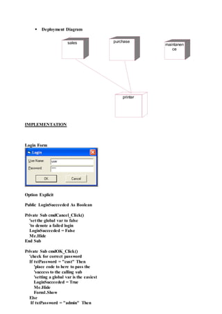  Deployment Diagram
IMPLEMENTATION
Login Form
Option Explicit
Public LoginSucceeded As Boolean
Private Sub cmdCancel_Click()
'set the global var to false
'to denote a failed login
LoginSucceeded = False
Me.Hide
End Sub
Private Sub cmdOK_Click()
'check for correct password
If txtPassword = "cust" Then
'place code to here to pass the
'success to the calling sub
'setting a global var is the easiest
LoginSucceeded = True
Me.Hide
Form1.Show
Else
If txtPassword = "admin" Then
sales purchase
maintanen
ce
printer
 