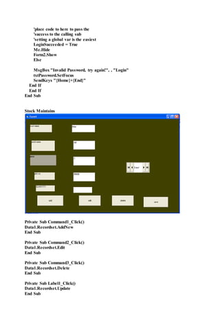 'place code to here to pass the
'success to the calling sub
'setting a global var is the easiest
LoginSucceeded = True
Me.Hide
Form2.Show
Else
MsgBox "Invalid Password, try again!", , "Login"
txtPassword.SetFocus
SendKeys "{Home}+{End}"
End If
End If
End Sub
Stock Maintains
Private Sub Command1_Click()
Data1.Recordset.AddNew
End Sub
Private Sub Command2_Click()
Data1.Recordset.Edit
End Sub
Private Sub Command3_Click()
Data1.Recordset.Delete
End Sub
Private Sub Label1_Click()
Data1.Recordset.Update
End Sub
 