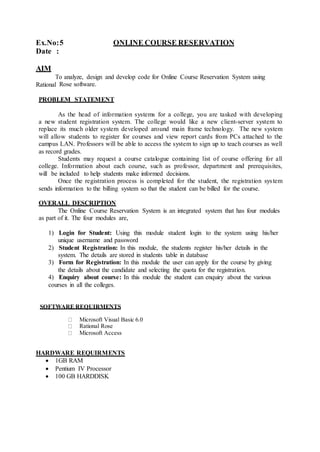 Ex.No:5 ONLINE COURSE RESERVATION
Date :
AIM
To analyze, design and develop code for Online Course Reservation System using
Rational Rose software.
PROBLEM STATEMENT
As the head of information systems for a college, you are tasked with developing
a new student registration system. The college would like a new client-server system to
replace its much older system developed around main frame technology. The new system
will allow students to register for courses and view report cards from PCs attached to the
campus LAN. Professors will be able to access the system to sign up to teach courses as well
as record grades.
Students may request a course catalogue containing list of course offering for all
college. Information about each course, such as professor, department and prerequisites,
will be included to help students make informed decisions.
Once the registration process is completed for the student, the registration system
sends information to the billing system so that the student can be billed for the course.
OVERALL DESCRIPTION
The Online Course Reservation System is an integrated system that has four modules
as part of it. The four modules are,
1) Login for Student: Using this module student login to the system using his/her
unique username and password
2) Student Registration: In this module, the students register his/her details in the
system. The details are stored in students table in database
3) Form for Registration: In this module the user can apply for the course by giving
the details about the candidate and selecting the quota for the registration.
4) Enquiry about course: In this module the student can enquiry about the various
courses in all the colleges.
SOFTWARE REQUIRMENTS
Microsoft Visual Basic 6.0
Rational Rose
Microsoft Access
HARDWARE REQUIRMENTS
 1GB RAM
 Pentium IV Processor
 100 GB HARDDISK
 
