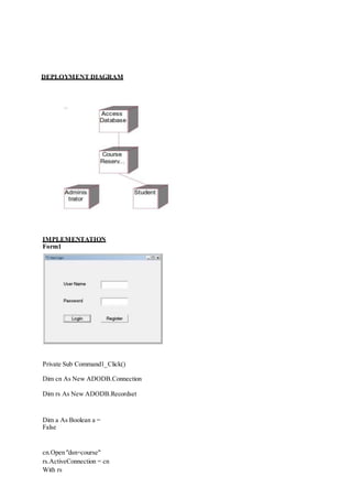 DEPLOYMENT DIAGRAM
IMPLEMENTATION
Form1
Private Sub Command1_Click()
Dim cn As New ADODB.Connection
Dim rs As New ADODB.Recordset
Dim a As Boolean a =
False
cn.Open "dsn=course"
rs.ActiveConnection = cn
With rs
 