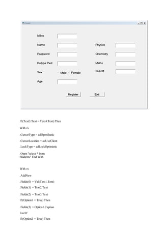 If (Text3.Text = Text4.Text) Then
With rs
.CursorType = adOpenStatic
.CursorLocation = adUseClient
.LockType = adLockOptimistic
.Open "select * from
Students" End With
With rs
.AddNew
.Fields(0) = Val(Text1.Text)
.Fields(1) = Text2.Text
.Fields(2) = Text3.Text
If (Option1 = True) Then
.Fields(3) = Option1.Caption
End If
If (Option2 = True) Then
 