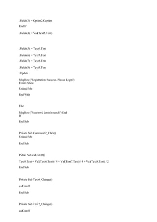 .Fields(3) = Option2.Caption
End If
.Fields(4) = Val(Text5.Text)
.Fields(5) = Text6.Text
.Fields(6) = Text7.Text
.Fields(7) = Text8.Text
.Fields(8) = Text9.Text
.Update
MsgBox ("Registration Success. Please Login")
Form1.Show
Unload Me
End With
Else
MsgBox ("Password doesn't match") End
If
End Sub
Private Sub Command2_Click()
Unload Me
End Sub
Public Sub calCutoff()
Text9.Text = Val(Text6.Text) / 4 + Val(Text7.Text) / 4 + Val(Text8.Text) / 2
End Sub
Private Sub Text6_Change()
calCutoff
End Sub
Private Sub Text7_Change()
calCutoff
 