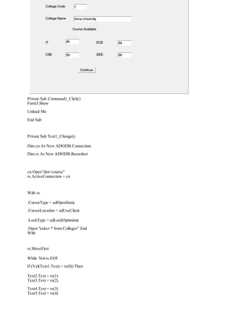Private Sub Command1_Click()
Form3.Show
Unload Me
End Sub
Private Sub Text1_Change()
Dim cn As New ADODB.Connection
Dim rs As New ADODB.Recordset
cn.Open "dsn=course"
rs.ActiveConnection = cn
With rs
.CursorType = adOpenStatic
.CursorLocation = adUseClient
.LockType = adLockOptimistic
.Open "select * from Colleges" End
With
rs.MoveFirst
While Not rs.EOF
If (Val(Text1.Text) = rs(0)) Then
Text2.Text = rs(1)
Text3.Text = rs(2)
Text4.Text = rs(3)
Text5.Text = rs(4)
 