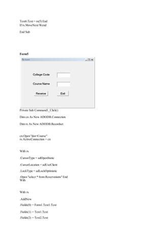 Text6.Text = rs(5) End
If rs.MoveNext Wend
End Sub
Form5
Private Sub Command1_Click()
Dim cn As New ADODB.Connection
Dim rs As New ADODB.Recordset
cn.Open "dsn=Course"
rs.ActiveConnection = cn
With rs
.CursorType = adOpenStatic
.CursorLocation = adUseClient
.LockType = adLockOptimistic
.Open "select * from Reservations" End
With
With rs
.AddNew
.Fields(0) = Form1.Text1.Text
.Fields(1) = Text1.Text
.Fields(2) = Text2.Text
 