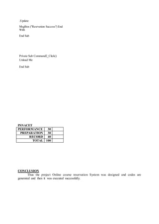 .Update
MsgBox ("Resrvation Success") End
With
End Sub
Private Sub Command2_Click()
Unload Me
End Sub
PSNACET
PERFORMANCE 30
PREPARATION 30
RECORD 40
TOTAL 100
CONCLUSION
Thus the project Online course reservation System was designed and codes are
generated and then it was executed successfully.
 