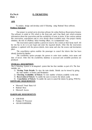 Ex.No:6 E- TICKETING
Date :
AIM
To analyze, design and develop code E-Ticketing using Rational Rose software.
Problem Statement
Our project is carried out to develop software for online Railway Reservation System.
The software is coded in VB, which is the front end, and it has Back end, which contains
information about the reservation and the availability of seats in trains. It has various options
like reservation, cancellation and to view details about available seats. Our project mainly
simulates the role of a Railway ticket booking officer, in a computerized way.
The reservation option enables a person to reserve for a ticket at their home itself. All
he/ she has to do is to just login and enter the required details. After this the reservation
database is updated with the person details, train name and also the source and destination
place.
The cancellation option enables the passenger to cancel the tickets that has been
already booked by him/her.
The availability option prompts the person to enter train number, train name and
date of travel. After this the availability database is accessed and available positions are
produced.
OVERALL DESCRIPTION:
The E-Ticketing System is an integrated system that has four modules as part of it. The four
modules are,
1) Viewing Train Details: To view the train details. Details can be viewed by giving
the train number or Source and Destination
2) Checking Availability of Tickets: To view number of tickets available in the train
3) Reservation of Tickets: To enable the users to reserve the tickets easily
4) Cancellation of Tickets: To enable the users to cancel the tickets by giving PNR No
SOFTWARE REQUIRMENTS
 Microsoft Visual Basic 6.0
 Rational Rose
 Microsoft Access
HARDWARE REQUIRMENTS
 1GB RAM
 Pentium IV Processor
 100 GB HARDDISK
 