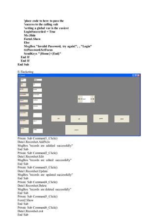 'place code to here to pass the
'success to the calling sub
'setting a global var is the easiest
LoginSucceeded = True
Me.Hide
Form1.Show
Else
MsgBox "Invalid Password, try again!", , "Login"
txtPassword.SetFocus
SendKeys "{Home}+{End}"
End If
End If
End Sub
E-Tiecketing
Private Sub Command1_Click()
Data1.Recordset.AddNew
MsgBox "records are addded successfully"
End Sub
Private Sub Command2_Click()
Data1.Recordset.Edit
MsgBox "records are edited successfully"
End Sub
Private Sub Command3_Click()
Data1.Recordset.Update
MsgBox "records are updated successfully"
End Sub
Private Sub Command4_Click()
Data1.Recordset.Delete
MsgBox "records are deleted successfully"
End Sub
Private Sub Command5_Click()
Form2.Show
End Sub
Private Sub Command6_Click()
Data1.Recordset.exit
End Sub
 