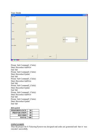 Train Details
Private Sub Command1_Click()
Data1.Recordset.AddNew
End Sub
Private Sub Command2_Click()
Data1.Recordset.Update
End Sub
Private Sub Command1_Click()
Data1.Recordset.AddNew
End Sub
Private Sub Command2_Click()
Data1.Recordset.Update
End Sub
Private Sub Command1_Click()
Data1.Recordset.AddNew
End Sub
Private Sub Command2_Click()
Data1.Recordset.Update
End Sub
PSNACET
PERFORMANCE 30
PREPARATION 30
RECORD 40
TOTAL 100
CONCLUSION
Thus the project for E-Ticketing System was designed and codes are generated and then it was
executed successfully.
 