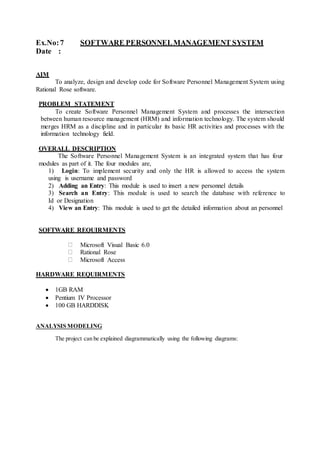 Ex.No:7 SOFTWARE PERSONNELMANAGEMENT SYSTEM
Date :
AIM
To analyze, design and develop code for Software Personnel Management System using
Rational Rose software.
PROBLEM STATEMENT
To create Software Personnel Management System and processes the intersection
between human resource management (HRM) and information technology. The system should
merges HRM as a discipline and in particular its basic HR activities and processes with the
information technology field.
OVERALL DESCRIPTION
The Software Personnel Management System is an integrated system that has four
modules as part of it. The four modules are,
1) Login: To implement security and only the HR is allowed to access the system
using is username and password
2) Adding an Entry: This module is used to insert a new personnel details
3) Search an Entry: This module is used to search the database with reference to
Id or Designation
4) View an Entry: This module is used to get the detailed information about an personnel
SOFTWARE REQUIRMENTS
Microsoft Visual Basic 6.0
Rational Rose
Microsoft Access
HARDWARE REQUIRMENTS
 1GB RAM
 Pentium IV Processor
 100 GB HARDDISK
ANALYSIS MODELING
The project can be explained diagrammatically using the following diagrams:
 